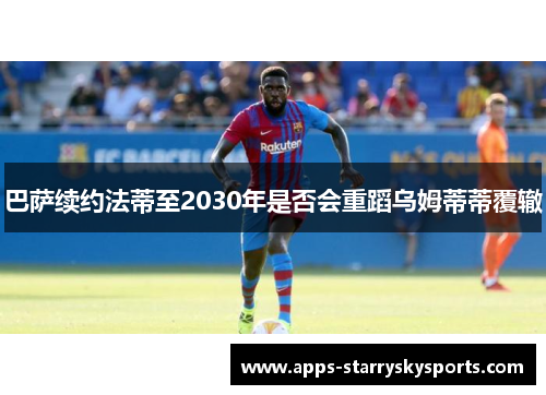 巴萨续约法蒂至2030年是否会重蹈乌姆蒂蒂覆辙