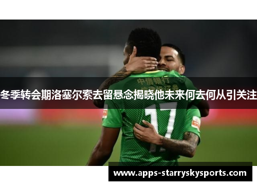 冬季转会期洛塞尔索去留悬念揭晓他未来何去何从引关注